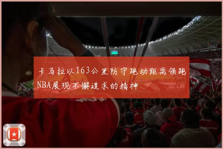 卡马拉以163公里防守跑动距离领跑NBA展现不懈追求的精神