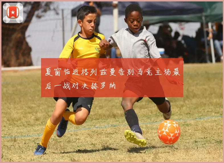 夏窗临近格列兹曼告别马竞主场最后一战对决赫罗纳