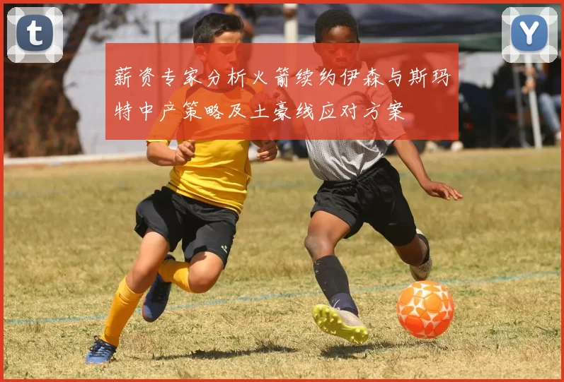 薪资专家分析火箭续约伊森与斯玛特中产策略及土豪线应对方案