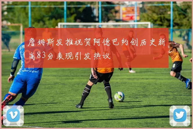 詹姆斯发推祝贺阿德巴约创历史新高83分表现引发热议
