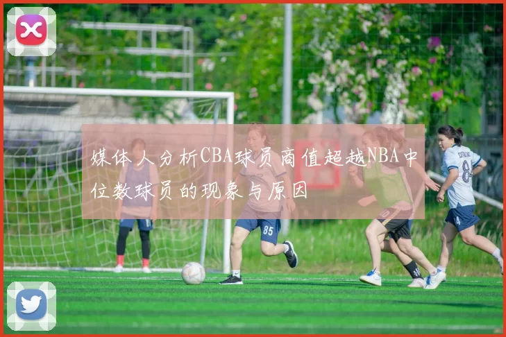 媒体人分析CBA球员商值超越NBA中位数球员的现象与原因