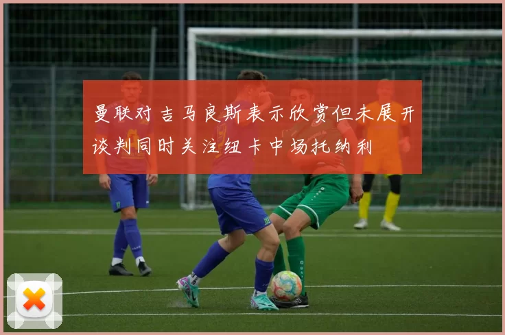 曼联对吉马良斯表示欣赏但未展开谈判同时关注纽卡中场托纳利