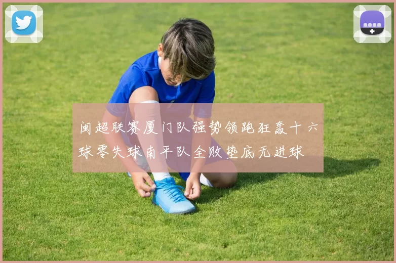 闽超联赛厦门队强势领跑狂轰十六球零失球南平队全败垫底无进球