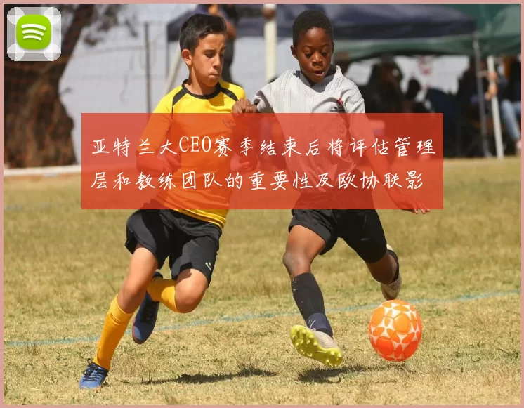 亚特兰大CEO赛季结束后将评估管理层和教练团队的重要性及欧协联影响