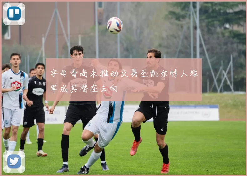 字母哥尚未推动交易至凯尔特人绿军成其潜在去向