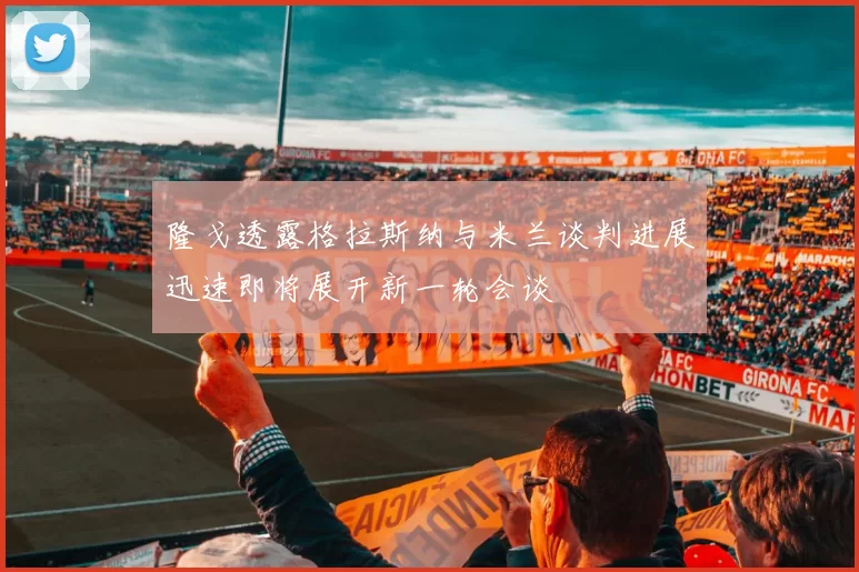 隆戈透露格拉斯纳与米兰谈判进展迅速即将展开新一轮会谈