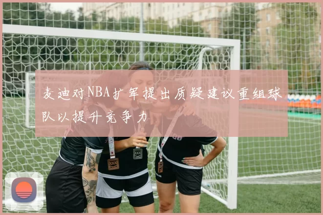 麦迪对NBA扩军提出质疑建议重组球队以提升竞争力