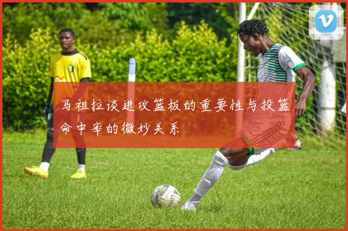 马祖拉谈进攻篮板的重要性与投篮命中率的微妙关系