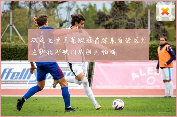 双足怪登贝莱欧冠首球来自禁区外左脚精彩破门战胜利物浦