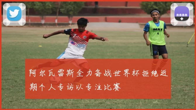 阿尔瓦雷斯全力备战世界杯拒绝近期个人专访以专注比赛