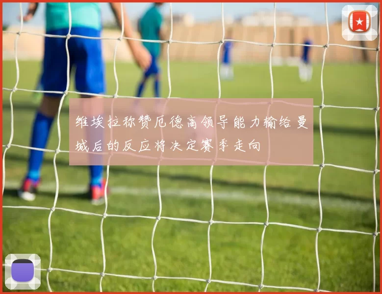 维埃拉称赞厄德高领导能力输给曼城后的反应将决定赛季走向