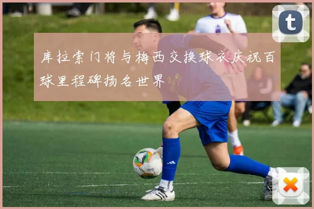 库拉索门将与梅西交换球衣庆祝百球里程碑扬名世界