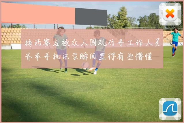 梅西赛后被众人围观对手工作人员齐举手机记录瞬间显得有些懵懂