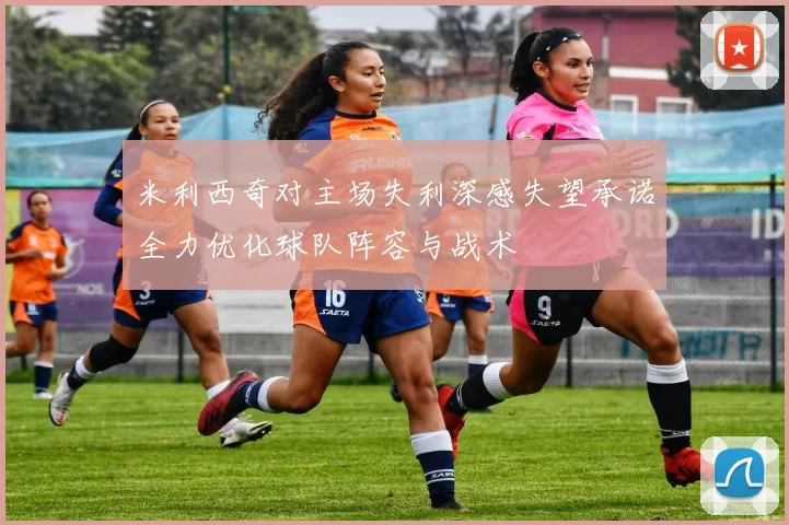 米利西奇对主场失利深感失望承诺全力优化球队阵容与战术