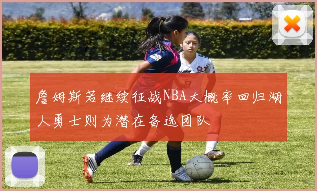 詹姆斯若继续征战NBA大概率回归湖人勇士则为潜在备选团队