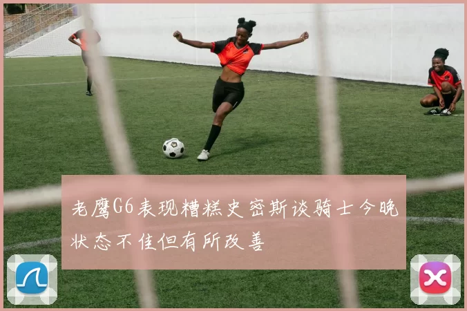 老鹰G6表现糟糕史密斯谈骑士今晚状态不佳但有所改善