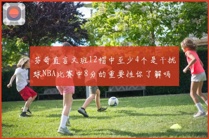 芬奇直言文班12帽中至少4个是干扰球NBA比赛中8分的重要性你了解吗