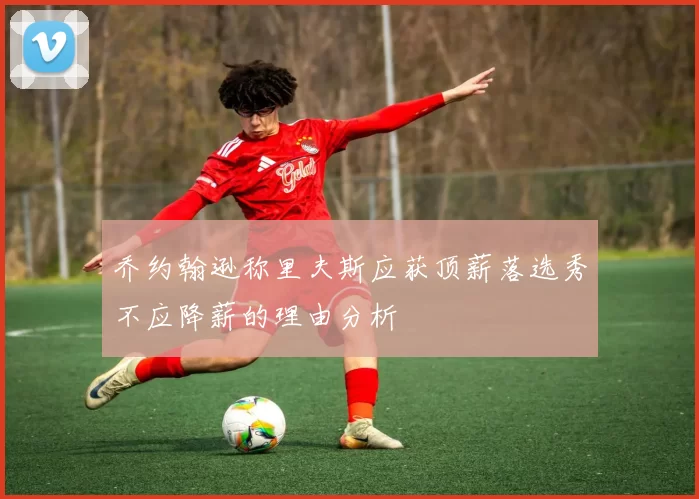 乔约翰逊称里夫斯应获顶薪落选秀不应降薪的理由分析