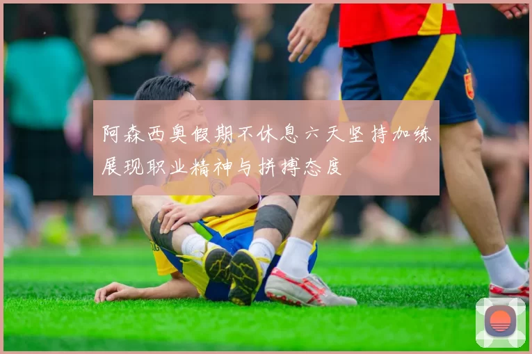 阿森西奥假期不休息六天坚持加练展现职业精神与拼搏态度