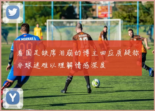 看国足缺席泪崩的博主回应质疑称非球迷难以理解情感深度
