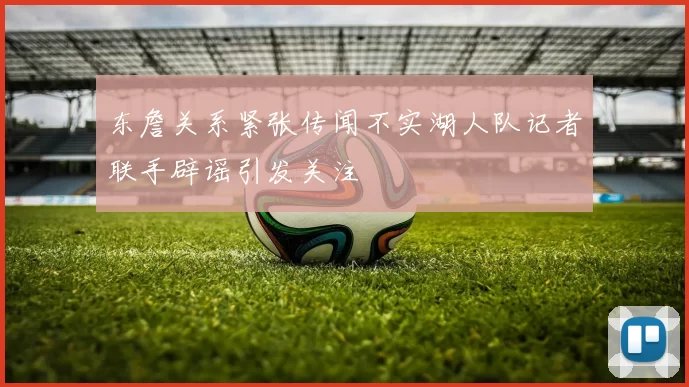 东詹关系紧张传闻不实湖人队记者联手辟谣引发关注