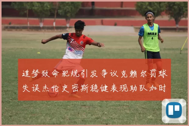 追梦致命犯规引发争议克赖尔罚球失误杰伦史密斯稳健表现助队加时逆袭